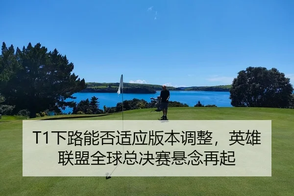 T1下路能否适应版本调整，英雄联盟全球总决赛悬念再起